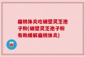 扁桃体炎吃破壁灵芝孢子粉(破壁灵芝孢子粉有助缓解扁桃体炎)