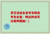 灵芝汤适合高考生喝高考生必备：喝这种汤可以提神醒脑！)
