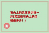石头上的灵芝多少钱一斤(灵芝在石头上的价格是多少？)