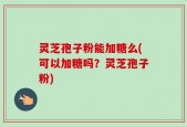 灵芝孢子粉能加糖么(可以加糖吗？灵芝孢子粉)