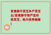 甘肃静宁灵芝乡产灵芝么(甘肃静宁现产出珍贵灵芝，助力世界健康)