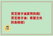灵芝孢子油宣传抗癌(灵芝孢子油：希望之光抗击癌症)