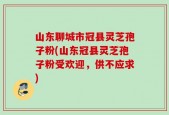 山东聊城市冠县灵芝孢子粉(山东冠县灵芝孢子粉受欢迎，供不应求)