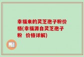 幸福来的灵芝孢子粉价格(幸福源自灵芝孢子粉  价格详解)