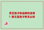 灵芝孢子粉品牌的选择？御之蓝孢子粉怎么样