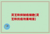 灵芝粉抑制癌细胞(灵芝粉抗癌效果明显)