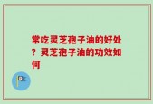 常吃灵芝孢子油的好处？灵芝孢子油的功效如何