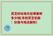 灵芝好玩地方在哪里啊多少钱(寻找灵芝乐园：价格与地点解析)