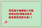 灵芝孢子油哪些人不能吃呢女性(哪些女性不能食用灵芝孢子油？)