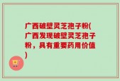 广西破壁灵芝孢子粉(广西发现破壁灵芝孢子粉，具有重要药用价值)
