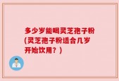 多少岁能喝灵芝孢子粉(灵芝孢子粉适合几岁开始饮用？)