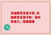 天瑞牌灵芝孢子粉_天瑞牌灵芝孢子粉：提升免疫力，增强健康