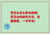 灵芝水怎么煮水教程(灵芝水的制作方法，完整教程，一次学会)