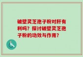 破壁灵芝孢子粉对肝有利吗？探讨破壁灵芝孢子粉的功效与作用？