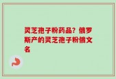 灵芝孢子粉药品？俄罗斯产的灵芝孢子粉俄文名