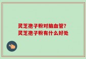 灵芝孢子粉对脑血管？灵芝孢子粉有什么好处