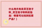 什么地方有卖灵芝孢子粉_灵芝孢子粉购买指南：哪里可以找到优质产品？)