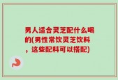 男人适合灵芝配什么喝的(男性常饮灵芝饮料，这些配料可以搭配)