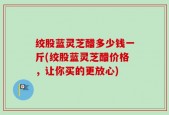 绞股蓝灵芝醋多少钱一斤(绞股蓝灵芝醋价格，让你买的更放心)
