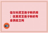 佳尔科灵芝孢子粉药房：优质灵芝孢子粉的专业供应之所
