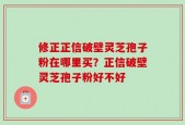 修正正信破壁灵芝孢子粉在哪里买？正信破壁灵芝孢子粉好不好