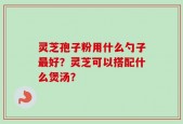 灵芝孢子粉用什么勺子最好？灵芝可以搭配什么煲汤？