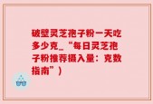 破壁灵芝孢子粉一天吃多少克_“每日灵芝孢子粉推荐摄入量：克数指南”)
