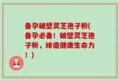 备孕破壁灵芝孢子粉(备孕必备！破壁灵芝孢子粉，缔造健康生命力！)