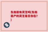 东南亚有灵芝吗(东南亚产的灵芝是否存在？)