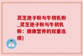 灵芝孢子粉与牛初乳粉_灵芝孢子粉与牛初乳粉：健康营养的双重选择)