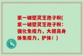 紫一破壁灵芝孢子粉(紫一破壁灵芝孢子粉：强化免疫力，大提高身体免疫力，护体！)