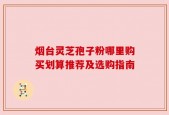 烟台灵芝孢子粉哪里购买划算推荐及选购指南