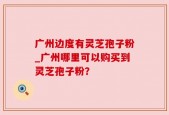 广州边度有灵芝孢子粉_广州哪里可以购买到灵芝孢子粉？