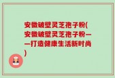 安徽破壁灵芝孢子粉(安徽破壁灵芝孢子粉——打造健康生活新时尚)