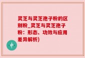 灵芝与灵芝孢子粉的区别粉_灵芝与灵芝孢子粉：形态、功效与应用差异解析)