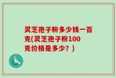 灵芝孢子粉多少钱一百克(灵芝孢子粉100克价格是多少？)