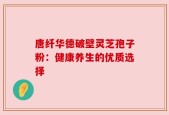 唐纤华德破壁灵芝孢子粉：健康养生的优质选择