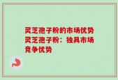 灵芝孢子粉的市场优势灵芝孢子粉：独具市场竞争优势