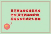灵芝西洋参玫瑰花陈皮泡水(灵芝西洋参玫瑰花陈皮水的功效与作用)