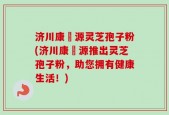 济川康煕源灵芝孢子粉(济川康煕源推出灵芝孢子粉，助您拥有健康生活！)