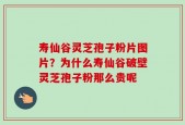 寿仙谷灵芝孢子粉片图片？为什么寿仙谷破壁灵芝孢子粉那么贵呢