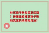 林芝孢子粉和灵芝区别？详细比较林芝孢子粉和灵芝的功效和用途？