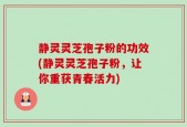 静灵灵芝孢子粉的功效(静灵灵芝孢子粉，让你重获青春活力)