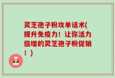灵芝孢子粉攻单话术(提升免疫力！让你活力倍增的灵芝孢子粉促销！)