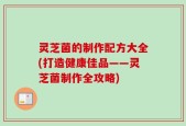 灵芝菌的制作配方大全(打造健康佳品——灵芝菌制作全攻略)