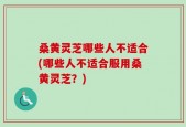 桑黄灵芝哪些人不适合(哪些人不适合服用桑黄灵芝？)