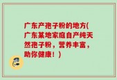广东产孢子粉的地方(广东某地家庭自产纯天然孢子粉，营养丰富，助你健康！)