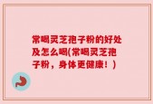 常喝灵芝孢子粉的好处及怎么喝(常喝灵芝孢子粉，身体更健康！)