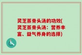 灵芝蒸骨头汤的功效(灵芝蒸骨头汤：营养丰富、益气养身的选择)