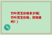 竹叶灵芝价格多少钱(竹叶灵芝价格，你知道吗？)